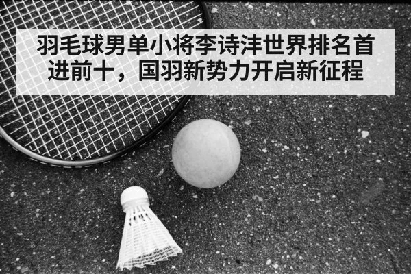 羽毛球男单小将李诗沣世界排名首进前十,国羽新势力开启新征程