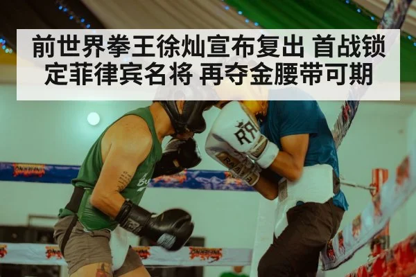 前世界拳王徐灿宣布复出 首战锁定菲律宾名将 再夺金腰带可期